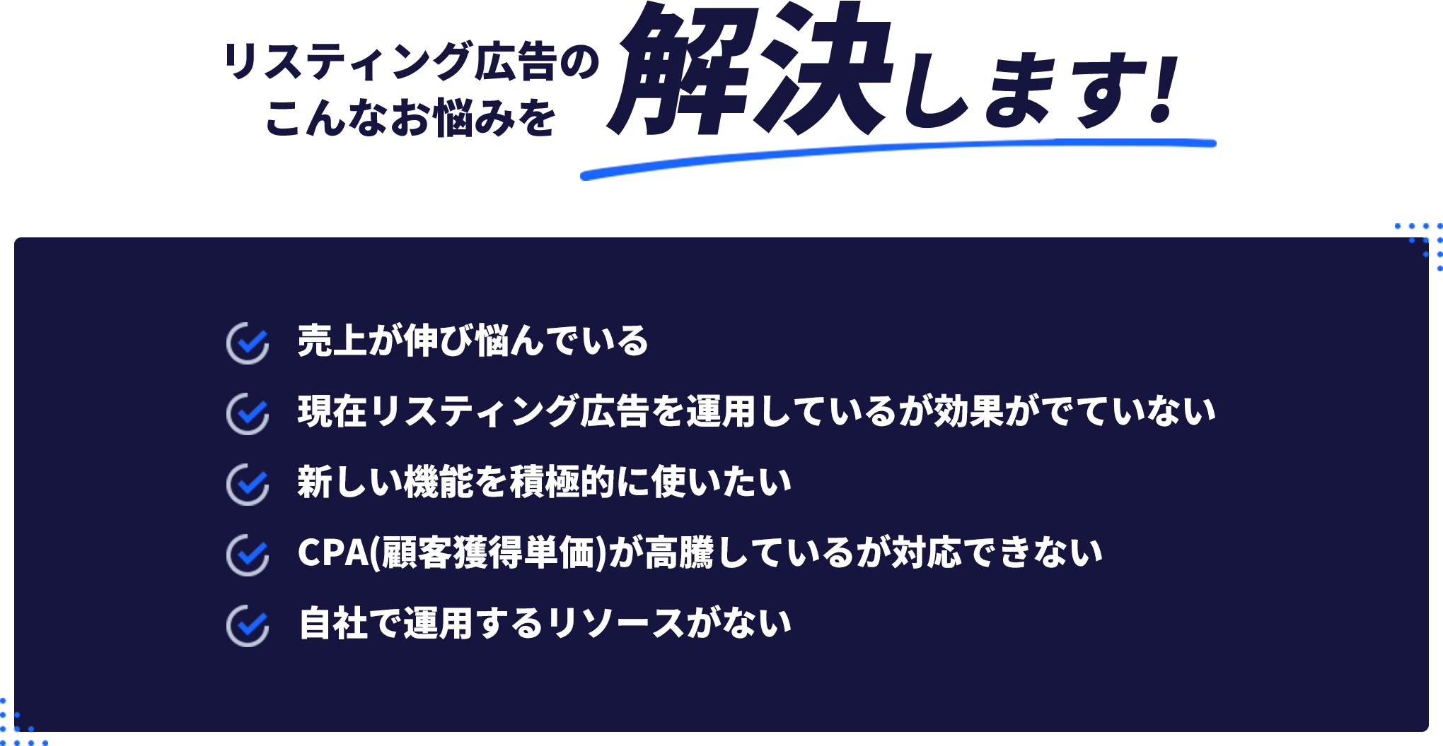 リスティング広告のこんなお悩みを解決します!・売上が伸び悩んでいる・現在リスティング広告を運用しているがこうががでていない・新しい機能を積極的に使いたい・CPA(顧客獲得単価)が高騰しているが対応できない・自社で運用するリソースがない