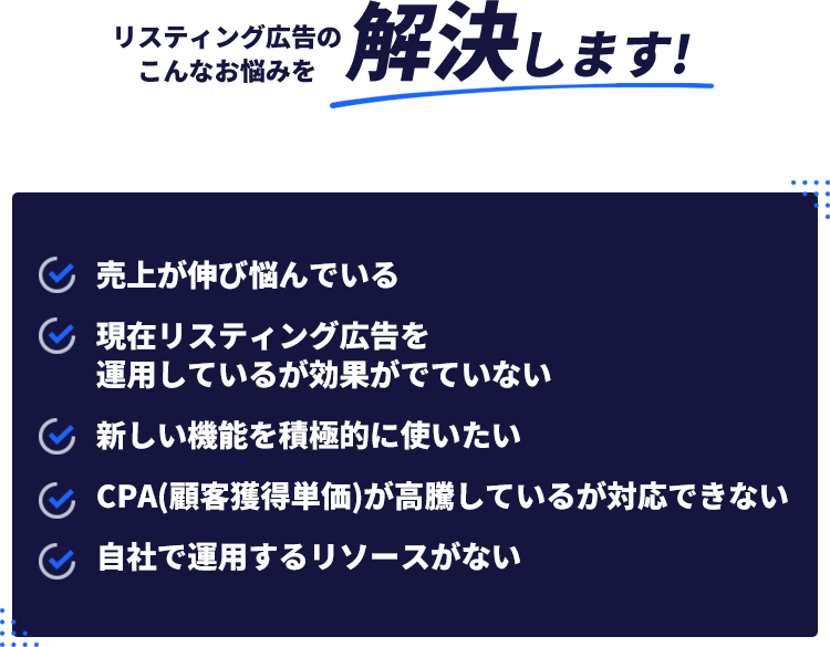 リスティング広告のこんなお悩みを解決します!・売上が伸び悩んでいる・現在リスティング広告を運用しているがこうががでていない・新しい機能を積極的に使いたい・CPA(顧客獲得単価)が高騰しているが対応できない・自社で運用するリソースがない